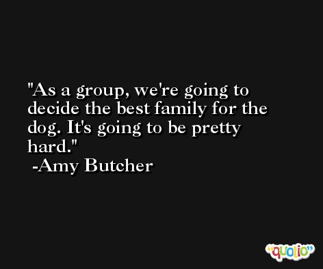 As a group, we're going to decide the best family for the dog. It's going to be pretty hard. -Amy Butcher