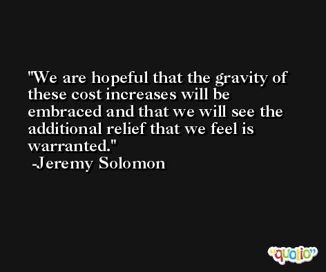We are hopeful that the gravity of these cost increases will be embraced and that we will see the additional relief that we feel is warranted. -Jeremy Solomon