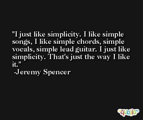 I just like simplicity. I like simple songs, I like simple chords, simple vocals, simple lead guitar. I just like simplicity. That's just the way I like it. -Jeremy Spencer