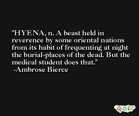 HYENA, n. A beast held in reverence by some oriental nations from its habit of frequenting at night the burial-places of the dead. But the medical student does that. -Ambrose Bierce