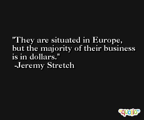 They are situated in Europe, but the majority of their business is in dollars. -Jeremy Stretch