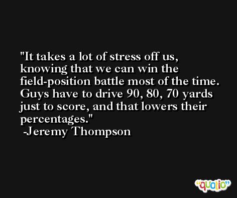 It takes a lot of stress off us, knowing that we can win the field-position battle most of the time. Guys have to drive 90, 80, 70 yards just to score, and that lowers their percentages. -Jeremy Thompson