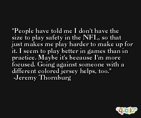 People have told me I don't have the size to play safety in the NFL, so that just makes me play harder to make up for it. I seem to play better in games than in practice. Maybe it's because I'm more focused. Going against someone with a different colored jersey helps, too. -Jeremy Thornburg