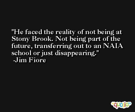 He faced the reality of not being at Stony Brook. Not being part of the future, transferring out to an NAIA school or just disappearing. -Jim Fiore