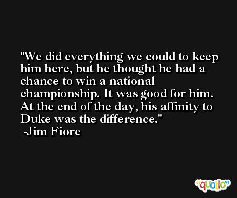 We did everything we could to keep him here, but he thought he had a chance to win a national championship. It was good for him. At the end of the day, his affinity to Duke was the difference. -Jim Fiore