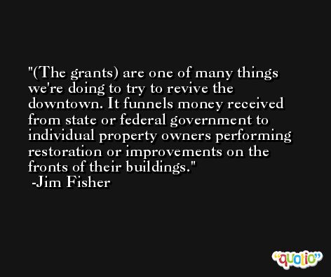 (The grants) are one of many things we're doing to try to revive the downtown. It funnels money received from state or federal government to individual property owners performing restoration or improvements on the fronts of their buildings. -Jim Fisher