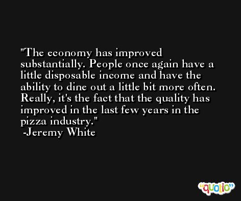 The economy has improved substantially. People once again have a little disposable income and have the ability to dine out a little bit more often. Really, it's the fact that the quality has improved in the last few years in the pizza industry. -Jeremy White
