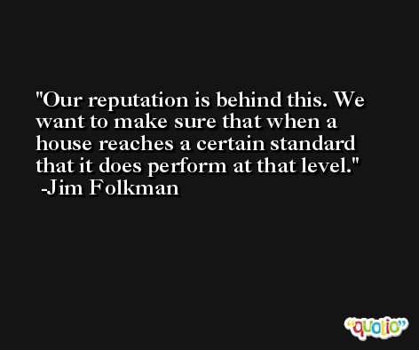 Our reputation is behind this. We want to make sure that when a house reaches a certain standard that it does perform at that level. -Jim Folkman