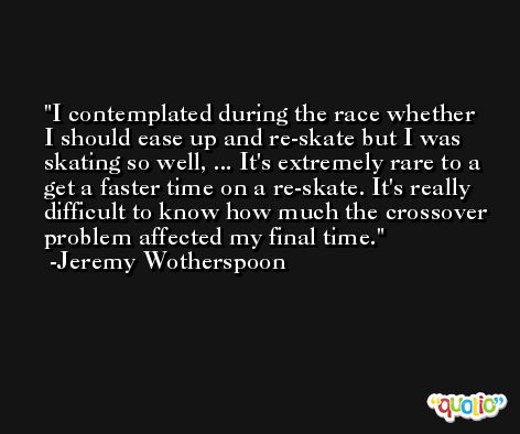 I contemplated during the race whether I should ease up and re-skate but I was skating so well, ... It's extremely rare to a get a faster time on a re-skate. It's really difficult to know how much the crossover problem affected my final time. -Jeremy Wotherspoon
