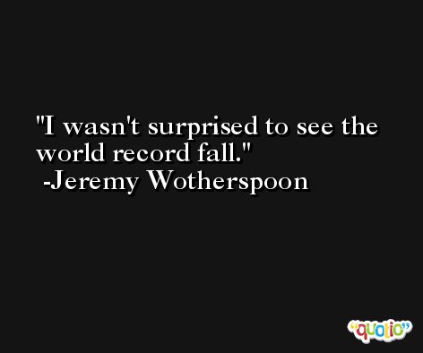I wasn't surprised to see the world record fall. -Jeremy Wotherspoon