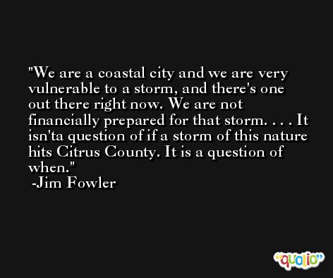 We are a coastal city and we are very vulnerable to a storm, and there's one out there right now. We are not financially prepared for that storm. . . . It isn'ta question of if a storm of this nature hits Citrus County. It is a question of when. -Jim Fowler