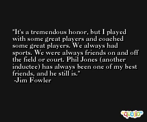 It's a tremendous honor, but I played with some great players and coached some great players. We always had sports. We were always friends on and off the field or court. Phil Jones (another inductee) has always been one of my best friends, and he still is. -Jim Fowler