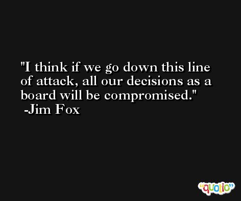 I think if we go down this line of attack, all our decisions as a board will be compromised. -Jim Fox