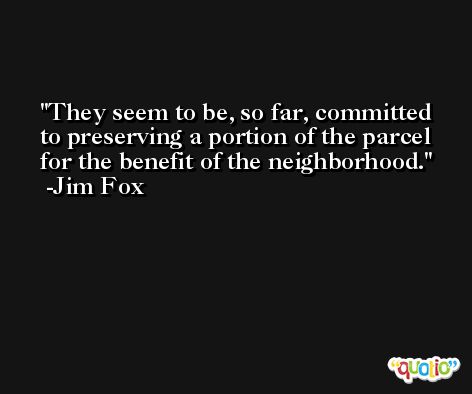 They seem to be, so far, committed to preserving a portion of the parcel for the benefit of the neighborhood. -Jim Fox