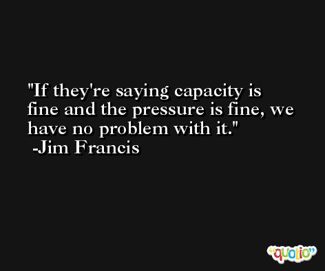 If they're saying capacity is fine and the pressure is fine, we have no problem with it. -Jim Francis