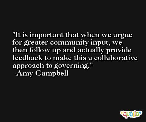 It is important that when we argue for greater community input, we then follow up and actually provide feedback to make this a collaborative approach to governing. -Amy Campbell