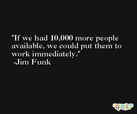 If we had 10,000 more people available, we could put them to work immediately. -Jim Funk