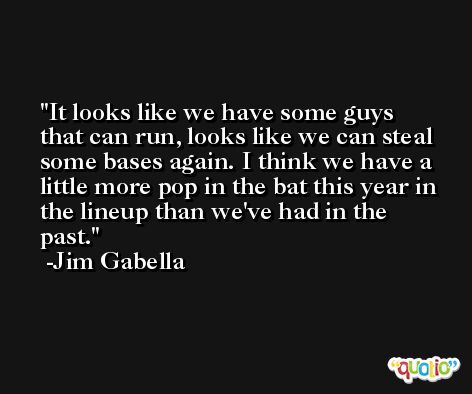 It looks like we have some guys that can run, looks like we can steal some bases again. I think we have a little more pop in the bat this year in the lineup than we've had in the past. -Jim Gabella