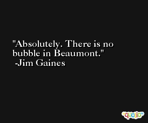 Absolutely. There is no bubble in Beaumont. -Jim Gaines