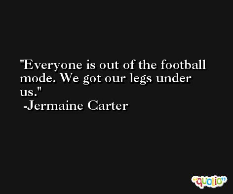 Everyone is out of the football mode. We got our legs under us. -Jermaine Carter
