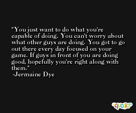 You just want to do what you're capable of doing. You can't worry about what other guys are doing. You got to go out there every day focused on your game. If guys in front of you are doing good, hopefully you're right along with them. -Jermaine Dye
