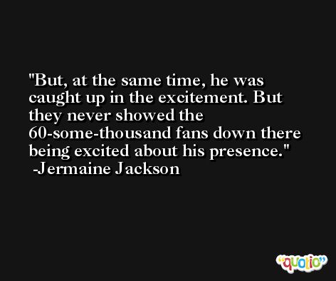 But, at the same time, he was caught up in the excitement. But they never showed the 60-some-thousand fans down there being excited about his presence. -Jermaine Jackson