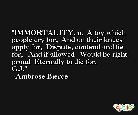 IMMORTALITY, n.  A toy which people cry for,  And on their knees apply for,  Dispute, contend and lie for,   And if allowed   Would be right proud  Eternally to die for.                 G.J. -Ambrose Bierce