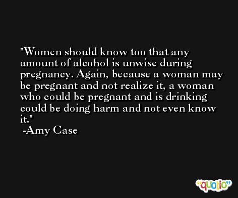 Women should know too that any amount of alcohol is unwise during pregnancy. Again, because a woman may be pregnant and not realize it, a woman who could be pregnant and is drinking could be doing harm and not even know it. -Amy Case