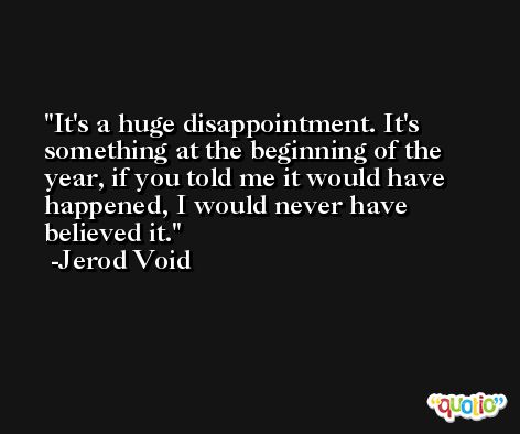 It's a huge disappointment. It's something at the beginning of the year, if you told me it would have happened, I would never have believed it. -Jerod Void