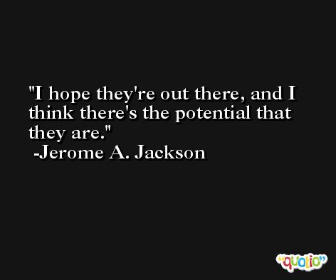 I hope they're out there, and I think there's the potential that they are. -Jerome A. Jackson
