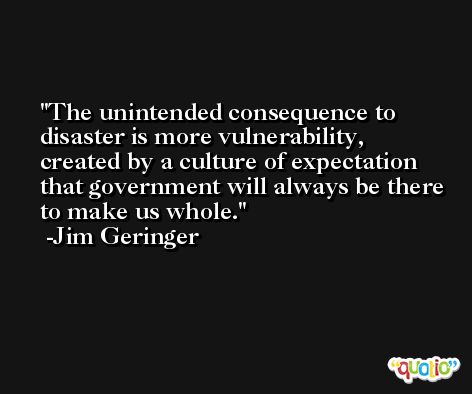 The unintended consequence to disaster is more vulnerability, created by a culture of expectation that government will always be there to make us whole. -Jim Geringer
