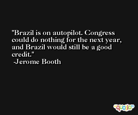 Brazil is on autopilot. Congress could do nothing for the next year, and Brazil would still be a good credit. -Jerome Booth