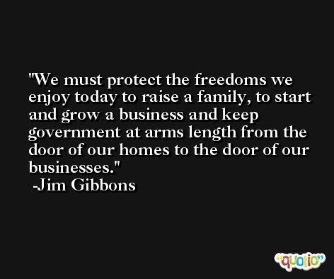 We must protect the freedoms we enjoy today to raise a family, to start and grow a business and keep government at arms length from the door of our homes to the door of our businesses. -Jim Gibbons
