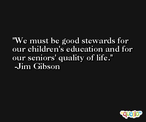 We must be good stewards for our children's education and for our seniors' quality of life. -Jim Gibson