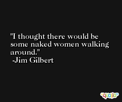 I thought there would be some naked women walking around. -Jim Gilbert
