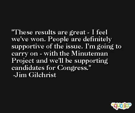 These results are great - I feel we've won. People are definitely supportive of the issue. I'm going to carry on - with the Minuteman Project and we'll be supporting candidates for Congress. -Jim Gilchrist