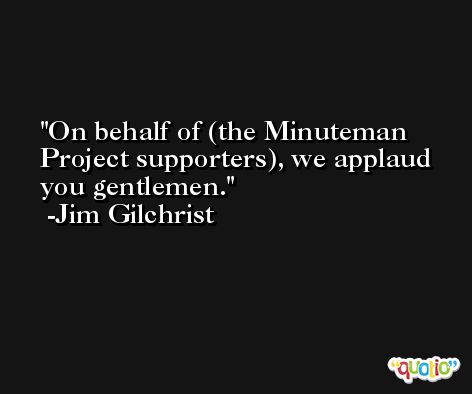 On behalf of (the Minuteman Project supporters), we applaud you gentlemen. -Jim Gilchrist
