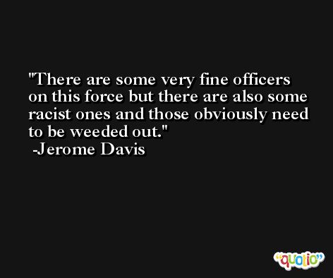 There are some very fine officers on this force but there are also some racist ones and those obviously need to be weeded out. -Jerome Davis