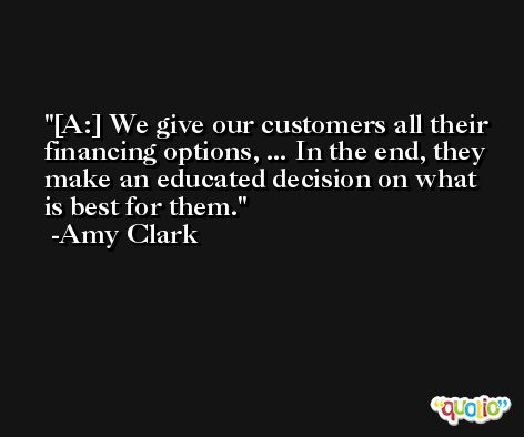 [A:] We give our customers all their financing options, ... In the end, they make an educated decision on what is best for them. -Amy Clark