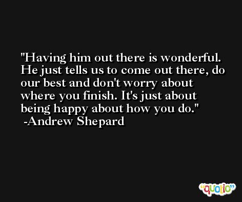 Having him out there is wonderful. He just tells us to come out there, do our best and don't worry about where you finish. It's just about being happy about how you do. -Andrew Shepard