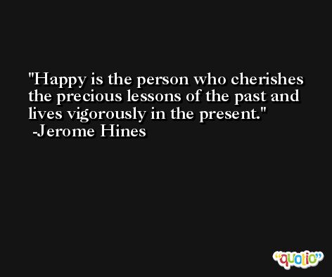 Happy is the person who cherishes the precious lessons of the past and lives vigorously in the present. -Jerome Hines