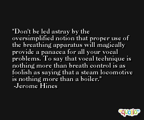Don't be led astray by the oversimplified notion that proper use of the breathing apparatus will magically provide a panacea for all your vocal problems. To say that vocal technique is nothing more than breath control is as foolish as saying that a steam locomotive is nothing more than a boiler. -Jerome Hines
