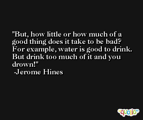 But, how little or how much of a good thing does it take to be bad? For example, water is good to drink. But drink too much of it and you drown! -Jerome Hines
