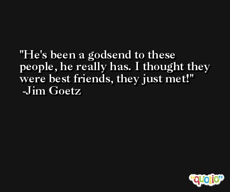 He's been a godsend to these people, he really has. I thought they were best friends, they just met! -Jim Goetz