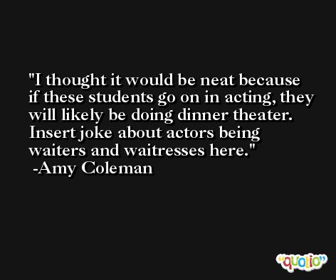 I thought it would be neat because if these students go on in acting, they will likely be doing dinner theater. Insert joke about actors being waiters and waitresses here. -Amy Coleman
