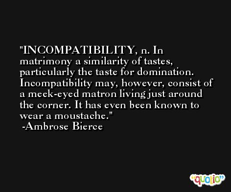 INCOMPATIBILITY, n. In matrimony a similarity of tastes, particularly the taste for domination. Incompatibility may, however, consist of a meek-eyed matron living just around the corner. It has even been known to wear a moustache. -Ambrose Bierce