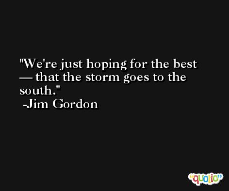 We're just hoping for the best — that the storm goes to the south. -Jim Gordon
