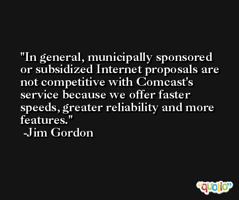 In general, municipally sponsored or subsidized Internet proposals are not competitive with Comcast's service because we offer faster speeds, greater reliability and more features. -Jim Gordon