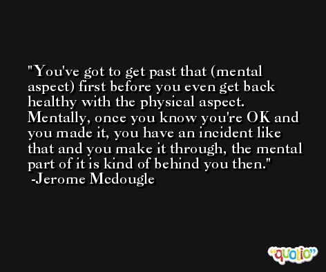 You've got to get past that (mental aspect) first before you even get back healthy with the physical aspect. Mentally, once you know you're OK and you made it, you have an incident like that and you make it through, the mental part of it is kind of behind you then. -Jerome Mcdougle