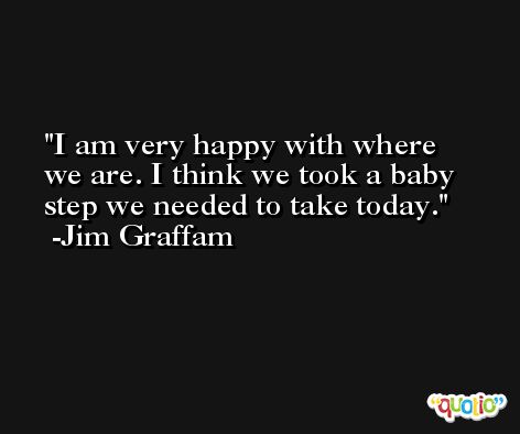 I am very happy with where we are. I think we took a baby step we needed to take today. -Jim Graffam